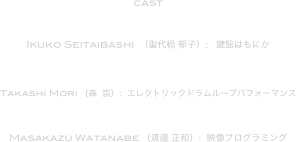 cast



Ikuko Seitaibashi  （聖代橋 郁子）:   鍵盤はもにか



Takashi Mori （森  崇）:  エレクトリックドラムループパフォーマンス  



Masakazu Watanabe （渡邊 正和）:  映像プログラミング
